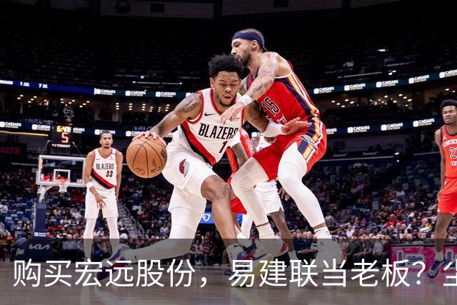 购买宏远股份，易建联当老板？尘埃落定，球队盈利情况曝光